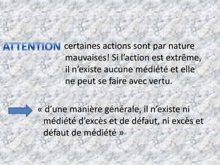                      certaines actions sont par nature             mauvaises! Si l’action est extrême, il n’existe aucune médiété et elle ne peut se faire avec vertu.            « d’une manière générale, il n’existe ni médiété d’excès et de défaut, ni excès et défaut de médiété »ATTENTION
