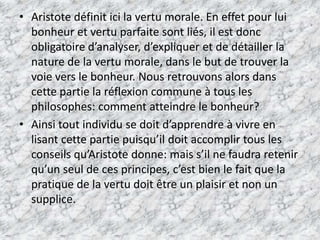 Aristote définit ici la vertu morale. En effet pour lui bonheur et vertu parfaite sont liés, il est donc obligatoire d’analyser, d’expliquer et de détailler la nature de la vertu morale, dans le but de trouver la voie vers le bonheur. Nous retrouvons alors dans cette partie la réflexion commune à tous les philosophes: comment atteindre le bonheur? Ainsi tout individu se doit d’apprendre à vivre en lisant cette partie puisqu’il doit accomplir tous les conseils qu’Aristote donne: mais s’il ne faudra retenir qu’un seul de ces principes, c’est bien le fait que la pratique de la vertu doit être un plaisir et non un supplice.
