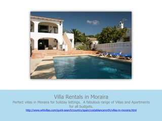 Villa Rentals in Moraira
Perfect villas in Moraira for holiday lettings. A fabulous range of Villas and Apartments
                                       for all budgets.
        http://www.whlvillas.com/quick-search/country/spain/costablancanorth/villas-in-moraira.html
 