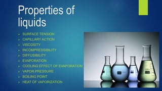 Properties of
liquids
 SURFACE TENSION
 CAPILLARY ACTION
 VISCOSITY
 INCOMPRESSIBILITY
 DIFFUSIBILITY
 EVAPORATION
 COOLING EFFECT OF EVAPORATION
 VAPOR PRESSURE
 BOILING POINT
 HEAT OF VAPORIZATION
 