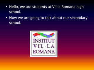 Hello, we are students at Vil·laRomana high school.Now we are going to talk about our secondary school.