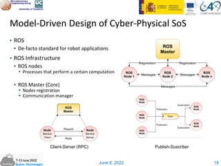 June 8, 2022
Model-Driven Design of Cyber-Physical SoS
▪ ROS
▪ De-facto standard for robot applications
▪ ROS Infrastructure
▪ ROS nodes
▪ Processes that perform a certain computation
▪ ROS Master (Core)
▪ Nodes registration
▪ Communication manager
18
Client-Server (RPC) Publish-Suscriber
 