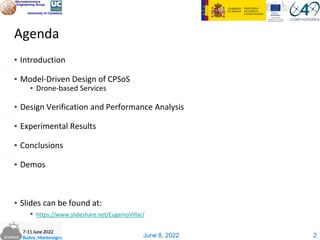 June 8, 2022
Agenda
▪ Introduction
▪ Model-Driven Design of CPSoS
▪ Drone-based Services
▪ Design Verification and Performance Analysis
▪ Experimental Results
▪ Conclusions
▪ Demos
▪ ݺߣs can be found at:
▪ /EugenioVillar/
2
 