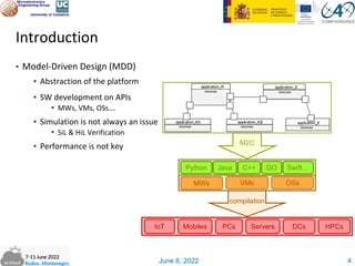 June 8, 2022
Introduction
▪ Model-Driven Design (MDD)
▪ Abstraction of the platform
▪ SW development on APIs
▪ MWs, VMs, OSs….
▪ Simulation is not always an issue
▪ SiL & HiL Verification
▪ Performance is not key
4
M2C
PCs Servers DCs HPCs
Mobiles
IoT
compilation
MWs VMs OSs
Python Java C++ GO Swift…
 