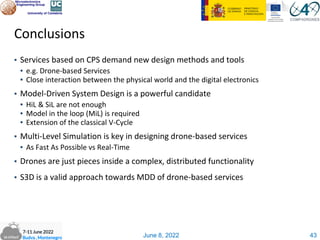 June 8, 2022
Conclusions
▪ Services based on CPS demand new design methods and tools
▪ e.g. Drone-based Services
▪ Close interaction between the physical world and the digital electronics
▪ Model-Driven System Design is a powerful candidate
▪ HiL & SiL are not enough
▪ Model in the loop (MiL) is required
▪ Extension of the classical V-Cycle
▪ Multi-Level Simulation is key in designing drone-based services
▪ As Fast As Possible vs Real-Time
▪ Drones are just pieces inside a complex, distributed functionality
▪ S3D is a valid approach towards MDD of drone-based services
43
 