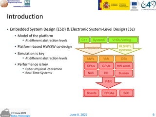 June 8, 2022
Introduction
▪ Embedded System Design (ESD) & Electronic System-Level Design (ESL)
▪ Model of the platform
▪ At different abstraction levels
▪ Platform-based HW/SW co-design
▪ Simulation is key
▪ At different abstraction levels
▪ Performance is key
▪ Cyber-Physical interaction
▪ Real-Time Systems
6
P&R
C++ SystemC VHDL/Verilog…
SoC
FPGAs
Boards
NoC
HW accel.
I/O Busses
GPUs
CPUs
MWs VMs OSs
HLS/RTL
synthesis
compilation
 
