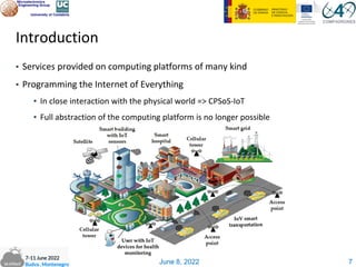 June 8, 2022
Introduction
▪ Services provided on computing platforms of many kind
▪ Programming the Internet of Everything
▪ In close interaction with the physical world => CPSoS-IoT
▪ Full abstraction of the computing platform is no longer possible
7
 