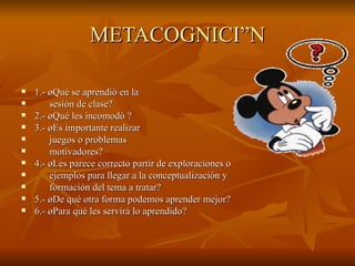 METACOGNICIÓN 1.- ¿Qué se aprendió en la  sesión de clase? 2.- ¿Qué les incomodó ? 3.- ¿Es importante realizar  juegos o problemas  motivadores? 4.- ¿Les parece correcto partir de exploraciones o  ejemplos para llegar a la conceptualización y  formación del tema a tratar? 5.- ¿De qué otra forma podemos aprender mejor? 6.- ¿Para qué les servirá lo aprendido? 