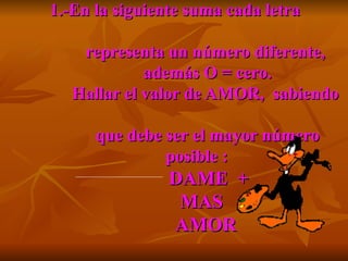 1.-En la siguiente suma cada letra    representa un número diferente,    además O = cero.   Hallar el valor de AMOR,  sabiendo    que debe ser el mayor número posible :   DAME  +   MAS    AMOR  a)9 108  b)9 107  c) N. A. 