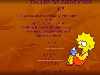 TALLER DE EJERCICIOS N ° 1.- El número ab64 es divisible por 99. Hallar  a . b   a) 15  b) 14  c) N. A. 2.- Hallar la suma de las cifras que se  desconocen, por asteriscos, en el  siguiente producto: *  1  *  x  3  *  2 *  3  * 3  *  2  *  *  2  *  5 1  *  8  *  3  0 a)87  b) 121  c) N . A .  