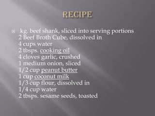    kg. beef shank, sliced into serving portions
    2 Beef Broth Cube, dissolved in
    4 cups water
    2 tbsps. cooking oil
    4 cloves garlic, crushed
    1 medium onion, sliced
    1/2 cup peanut butter
    1 cup coconut milk
    1/3 cup flour, dissolved in
    1/4 cup water
    2 tbsps. sesame seeds, toasted
 