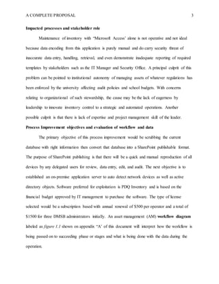 A COMPLETE PROPOSAL 3
Impacted processes and stakeholder role
Maintenance of inventory with “Microsoft Access’ alone is not operative and not ideal
because data encoding from this application is purely manual and do carry security threat of
inaccurate data entry, handling, retrieval, and even demonstrate inadequate reporting of required
templates by stakeholders such as the IT Manager and Security Office. A principal culprit of this
problem can be pointed to institutional autonomy of managing assets of whatever regulations has
been enforced by the university affecting audit policies and school budgets. With concerns
relating to organizational of such stewardship, the cause may be the lack of eagerness by
leadership to innovate inventory control to a strategic and automated operations. Another
possible culprit is that there is lack of expertise and project management skill of the leader.
Process Improvement objectives and evaluation of workflow and data
The primary objective of this process improvement would be scrubbing the current
database with right information then convert that database into a SharePoint publishable format.
The purpose of SharePoint publishing is that there will be a quick and manual reproduction of all
devices by any delegated users for review, data entry, edit, and audit. The next objective is to
established an on-premise application server to auto detect network devices as well as active
directory objects. Software preferred for exploitation is PDQ Inventory and is based on the
financial budget approved by IT management to purchase the software. The type of license
selected would be a subscription based with annual renewal of $500 per operator and a total of
$1500 for three DMSB administrators initially. An asset management (AM) workflow diagram
labeled as figure 1.1 shown on appendix “A’ of this document will interpret how the workflow is
being passed on to succeeding phase or stages and what is being done with the data during the
operation.
 