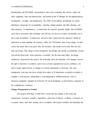 A COMPLETE PROPOSAL 5
housekeeping and will include representatives that covers computing like devices, audio and
video equipment, back-end infrastructure, and headed by the IT Manager for the implementation,
development, oversight, and management. The AMT can be utilized sporadically by various
individuals and groups for accountability, reporting, budget-oriented and other planning, and
other purposes. “Comprehensive” as stated from the objective generally implies that all DMSB
assets that is associated with technology and OIT has any measure or direct stewardship over it,
that it must be included. “Continuously and up-to-date” (stated from the objective) should be
understood to mean updating the inventory within ten (10) business days of any change. In other
words, this means that at any given time, the inventory data should not be more than ten (10)
days out-of-date. This charge is about transparent stewardship and specific accountability of each
role and not about tools. Team autonomy is essential: but, the team must follow the design
architecture proposed for this project. The leadership above the hierarchy of IT manager reserves
the right to discretion to scrutinize effectiveness of such organizational access, usefulness, etc.
and to require improvements or changes as it deems appropriate or necessary. The asset
management team may also draw on help from others in IT department as needed to conduct or
complete a work process. Independent or semi-independent DMSB inventories such as
classroom equipment managed by University IT can be designated as sub-inventory categories in
the comprehensive inventory.
Change Management or Control
Any projects both large or small have a scope and any changes to the scope and
requirements can lead to workflow degradation, push back of delivery, or failures of projects. In
a scenario where, upon final meeting and in correlation with project workflow the leadership has
 
