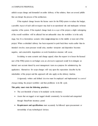 A COMPLETE PROPOSAL 6
added a scope change and demanded an earlier delivery of the solution, there are several pitfalls
that can disrupt the process of the architecture.
If the required change lessens the license users for the PDQ system to reduce the budget,
a possible impact of such add-on request may lead to an operational silo and inadequate in-house
expertise of the system. If the required change leads to a scope of the project, a slight redesigning
of the overall workflow will be affected but not unbearable since the workflow is in the early
stage, but, It is a horrendous scenario when scope creep rises in the middle or near-end of the
project. When a scheduled delivery has been requested to push back three weeks earlier than its
intended timeline, team pressure would arise, member viewpoint and disposition becomes
negative, and conceivable degradation on work breakdown structure will occur.
In relating to same scenario and change appeal, when the request is to lessen the licensed
user of the PDQ system to cut budget cost, an alternative approach would be to delegate an
internal user account shared by asset management team on a purpose for administering the
application. Alternatives for scope changes will vary upon the expectation describe by the
stakeholder of the project and this approach will also apply on the delivery timeline.
A rigorously written and defined doctrine must be employed and implemented to control
changes during the project workflow and then proliferate to its life cycle.
This policy must state the following practices:
 The cost threshold of items to be included on the inventory
 Assets that are tagged or not tagged should consistently be recorded and categorized
through SharePoint inventory portal
 Requirement and specifications must accurately be followed upon procurement or
stewardship of any technological devices.
 