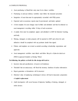 A COMPLETE PROPOSAL 7
 Asset purchasing to SharePoint entry must be in a linear workflow
 Purchasing to end-user delivery workflow must follow the structural procedure
 Integration of asset data must be appropriately reconciled with PDQ system
 Expected and re-occurrence reports must be provisioned and timely updated
 A form template for asset changes must be filled and submitted and then be reflected on
asset management recording within 10 days of such occurrence
 A surplus form must be completed, signed, and submitted to AMT for historical tracking,
and lastly
 Missing, damaged, or stolen property will be reported to AMT and a form for such
utilization should be completed with any pertinent details then signed.
 Policies and templates are revised as needed according to leadership expectations and
approvals.
 Asset management workflow must inherit and follow lifecycle of plan-do-check-act
(PDCA) approach founded as Deming Wheel.
Not following the policies set forth for this design will lead to:
 Incorrect data and specifications of assets in all databases
 Threshold that are unnecessary will flood the inventory database of useless information
 Report generation or formulation will be incorrect
 Historical value of surplussing technological devices will lead to inaccurate preparation
of capital replacement
 Audit investigation will occur because of imprecise handling of missing, damaged, or
stolen devices.
 