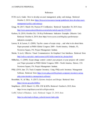 A COMPLETE PROPOSAL 8
References
FCM. (n.d.). Guide: How to develop an asset management policy and strategy. Retrieved
October 2, 2019, from https://fcm.ca/en/resources/mamp/guidebook-how-develop-asset-
management-policy-and-strategy
Gregg, M. (2017, March 10). Pearson IT Certification. Retrieved September 30, 2019, from
http://www.pearsonitcertification.com/articles/article.aspx?p=2731933
Karlson, K. (2018, October 26). 136 Key Performance Indicators Examples (Massive List).
Retrieved October 6, 2019, from https://www.scoro.com/blog/key-performance-
indicators-examples.
Larson, R. & Larson, E. (2009). Top five causes of scope creep ... and what to do about them.
Paper presented at PMI® Global Congress 2009—North America, Orlando, FL.
Newtown Square, PA: Project Management Institute.
Martin, S. (n.d.). Effective Visual Communication for Graphical User Interfaces. Retrieved from
http://web.cs.wpi.edu/~matt/courses/cs563/talks/smartin/int_design.html
Millhollan, C. (2008). Scope change control: control your projects or your projects will control
you! Paper presented at PMI® Global Congress 2008—North America, Denver, CO.
Newtown Square, PA: Project Management Institute.
PDQ. (2018, June 27). Track Computer Inventory Using PDQ.com's Inventory Management
Software. Retrieved from https://www.pdq.com/blog/track-computer-inventory-using-
pdq-coms-inventory-management-software/
Rosenblatt, H., & Tilley, S. (2017). Systems Analysis and Design. Retrieved from
https://viewer.gcu.edu/fehBxz
Simplilearn. (2019, March 11). ITIL CSF & KPIs. Retrieved October 6, 2019, from
https://www.simplilearn.com/itil-csf-kpis-article.
UofSC School of Business. (n.d.). Retrieved August 21, 2019, from
https://sc.edu/study/colleges_schools/moore/index.php
 