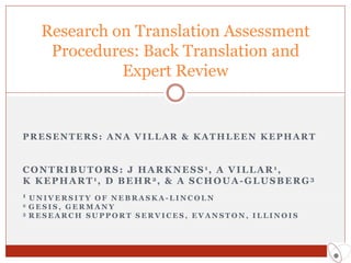 Research on Translation Assessment
       Procedures: Back Translation and
                Expert Review


PRESENTERS: ANA VILLAR & KATHLEEN KEPHART


C O N T R I B U T O R S : J H A R K N E S S 1, A V I L L A R 1,
K K E P H A R T 1, D B E H R 2, & A S C H O U A - G L U S B E R G 3
1 UNIVERSITY OF NEBRASKA-LINCOLN
2   GESIS, GERMANY
3   RESEARCH SUPPORT SERVICES, EVANSTON, ILLINOIS
 