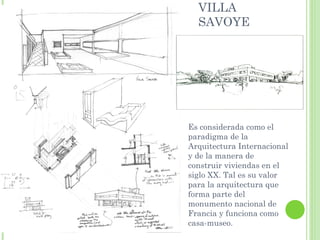 VILLA
  SAVOYE




Es considerada como el
paradigma de la
Arquitectura Internacional
y de la manera de
construir viviendas en el
siglo XX. Tal es su valor
para la arquitectura que
forma parte del
monumento nacional de
Francia y funciona como
casa-museo.
 