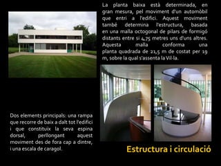 La planta baixa està determinada, en
                                           gran mesura, pel moviment d'un automòbil
                                           que entri a l'edifici. Aquest moviment
                                           també determina l'estructura, basada
                                           en una malla octogonal de pilars de formigó
                                           distants entre si 4,75 metres uns d'uns altres.
                                           Aquesta        malla        conforma       una
                                           planta quadrada de 21,5 m de costat per 19
                                           m, sobre la qual s'assenta la Vil·la.




Dos elements principals: una rampa
que recorre de baix a dalt tot l'edifici
i que constituïx la seva espina
dorsal,      perllongant        aquest
moviment des de fora cap a dintre,
i una escala de caragol.                             Estructura i circulació
 