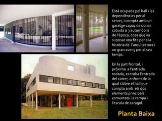 Està ocupada pel hall i les
dependències per al
servei, i compta amb un
garatge capaç de donar
cabuda a 3 automòbils
de l'època, cosa que va
suposar una fita per a la
història de l'arquitectura i
un gran avenç per al seu
temps.

En la part frontal, i
pròxima a l’entrada
rodada, es troba l’entrada
del carrer, enfront de la
qual s’obre el hall que
compta amb els dos
elements principals
esmentats: la rampa i
l’escala de caragol.

   Planta Baixa
 