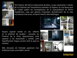 Tot l'interior del hall es troba pintat de blanc, el que representa l‘ interès
               de Le Corbusier per l'arquitectura sanitària i la higiene, en una època que
               les ciutats patien les conseqüències de la superpoblació en forma
               d'epidèmies; cosa que plasma l'important descobriment de la vida
               microbiana a tot arreu, incloent l'interior dels habitatges.




Aquest aspecte també es veu reflectit
en la profusió de lavabos i excusats en
l'interior de la Vil·la. Aparentment, molt
superior a les necessitats i, també, amb
l’aprofitament l'aigua corrent amb la qual es
contava.

Més allunyats de l'entrada apareixen tres
habitacions per a convidats i servei.

                                                                                Interior
 