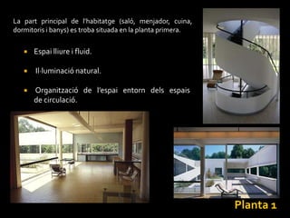 La part principal de l'habitatge (saló, menjador, cuina,
dormitoris i banys) es troba situada en la planta primera.

      Espai lliure i fluid.

      Il·luminació natural.

      Organització de l’espai entorn dels espais
       de circulació.




                                                             Planta 1
 