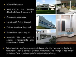    NOM: Villa Savoye

   ARQUITECTE: Le Corbusie
    (Charles-Édouard, Jeanneret).

   Cronologia: 1929-1931.

   Localització: Poissy (França).

   Estil: racionalisme funcional.

   Dimensions: 19 m x 21,5 m .

   Materials: Blocs en murs i
    ampits, i tancaments amb
    vidres i marcs d’acer.

   Actualment: és una "casa-museu", dedicada a la vida i obra de Le Corbusier i
    mantinguda per la societat pública Monuments de França, i rep milers
    de visites a l'any, principalment d'arquitectes i estudiants.
 