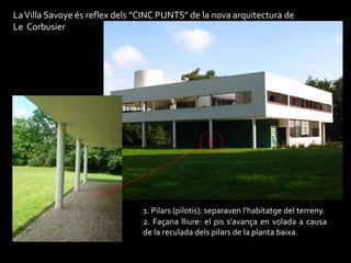 La Villa Savoye és reflex dels “CINC PUNTS” de la nova arquitectura de
Le Corbusier




                                                   1




                                1. Pilars (pilotis): separaven l'habitatge del terreny.
                                2. Façana lliure: el pis s'avança en volada a causa
                                de la reculada dels pilars de la planta baixa.
 
