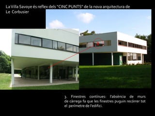 La Villa Savoye és reflex dels “CINC PUNTS” de la nova arquitectura de
Le Corbusier




                                                     3




                                 3. Finestres contínues: l'absència de murs
                                 de càrrega fa que les finestres puguin recórrer tot
                                 el perímetre de l'edifici.
 