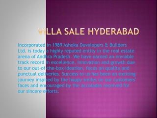 Incorporated in 1989 Ashoka Developers & Builders
Ltd. is today a highly reputed entity in the real estate
arena of Andhra Pradesh. We have earned an enviable
track record in excellence, innovation and growth due
to our out-of-the-box ideation, focus on quality and
punctual deliveries. Success to us has been an exciting
journey inspired by the happy smiles on our customers'
faces and encouraged by the accolades received for
our sincere efforts.
 