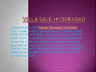 Incorporated in 1989 Ashoka Developers & Builders
Ltd. is today a highly reputed entity in the real estate
arena of Andhra Pradesh. We have earned an enviable
track record in excellence, innovation and growth due
to our out-of-the-box ideation, focus on quality and
punctual deliveries. Success to us has been an exciting
journey inspired by the happy smiles on our customers'
faces and encouraged by the accolades received for
our sincere efforts.
 
