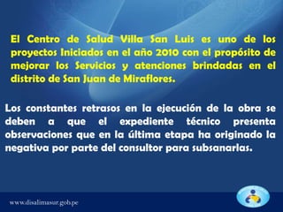 El Centro de Salud Villa San Luis es uno de los
proyectos Iniciados en el año 2010 con el propósito de
mejorar los Servicios y atenciones brindadas en el
distrito de San Juan de Miraflores.

Los constantes retrasos en la ejecución de la obra se
deben a que el expediente técnico presenta
observaciones que en la última etapa ha originado la
negativa por parte del consultor para subsanarlas.

www.disalimasur.gob.pe

 