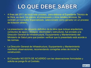 LO QUE DEBE SABER
•

A fines del 2011 se inició este proceso, para elaborar el Expediente Técnico de
la Obra, es decir: los planos, el presupuesto y otros detalles técnicos. Se
contrató un Consultor Especializado, seleccionado como ganador en un proceso
de licitación abierto.

•

La presentación del proyecto definitivo de la obra (que incluye arquitectura,
conductos de agua y desagüe, electricidad y estructura), fue enviado a la
Dirección General de Infraestructura, Equipamiento y Mantenimiento del
Ministerio de Salud para que puedan verificar que lo presentado está acorde a
las normas.

•

La Dirección General de Infraestructura, Equipamiento y Mantenimiento
manifestó observaciones, recomendando corregirlas antes de iniciar la
construcción.

•

El Consultor NO ESTÁ DE ACUERDO con las observaciones formuladas y
solicita se ponga fin al Contrato.

 