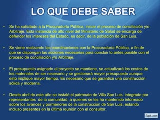 LO QUE DEBE SABER
•

Se ha solicitado a la Procuraduría Pública, iniciar el proceso de conciliación y/o
Arbitraje. Esta instancia de alto nivel del Ministerio de Salud se encarga de
defender los intereses del Estado, es decir, de la población de San Luis.

•

Se viene realizando las coordinaciones con la Procuraduría Pública, a fin de
que se dispongan las acciones necesarias para concluir lo antes posible con el
proceso de conciliación y/o Arbitraje.

•

El presupuesto asignado al proyecto se mantiene, se actualizará los costos de
los materiales de ser necesario y se gestionará mayor presupuesto aunque
esto implique mayor tiempo. Es necesario que se garantice una construcción
sólida y moderna.

•

Desde abril de este año se instaló el patronato de Villa San Luis, integrado por
representantes de la comunidad, a quienes se les ha mantenido informado
sobre los avances y pormenores de la construcción de San Luis, estando
incluso presentes en la última reunión con el consultor.

 