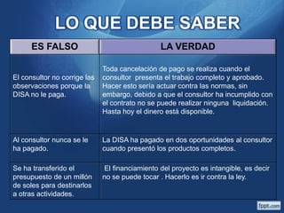 LO QUE DEBE SABER
ES FALSO
El consultor no corrige las
observaciones porque la
DISA no le paga.

LA VERDAD
Toda cancelación de pago se realiza cuando el
consultor presenta el trabajo completo y aprobado.
Hacer esto sería actuar contra las normas, sin
embargo, debido a que el consultor ha incumplido con
el contrato no se puede realizar ninguna liquidación.
Hasta hoy el dinero está disponible.

Al consultor nunca se le
ha pagado.

La DISA ha pagado en dos oportunidades al consultor
cuando presentó los productos completos.

Se ha transferido el
presupuesto de un millón
de soles para destinarlos
a otras actividades.

El financiamiento del proyecto es intangible, es decir
no se puede tocar . Hacerlo es ir contra la ley.

 