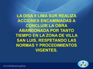 LA DISA II LIMA SUR REALIZA
ACCIONES ENCAMINADAS A
CONCLUIR LA OBRA
ABANDONADA POR TANTO
TIEMPO EN LA ZONA DE VILLA
SAN LUIS, RESPETANDO LAS
NORMAS Y PROCEDIMIENTOS
VIGENTES.

www.disalimasur.gob.pe

 