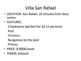Villa	
  San	
  Rafael	
  	
  
•  LOCATION:	
  San	
  Rafael,	
  10	
  minutes	
  from	
  Ibiza	
  
centre	
  	
  
•  FEATURES:	
  	
  
5	
  bedrooms	
  (perfect	
  for	
  10-­‐12	
  persons)	
  
Pool	
  	
  
	
  Terraces	
  	
  
	
  Bungalows	
  by	
  the	
  pool	
  	
  
	
  Privacy	
  
•  PRICE:	
  8.900€/week	
  
•  TERMS:	
  Deposit	
  
 