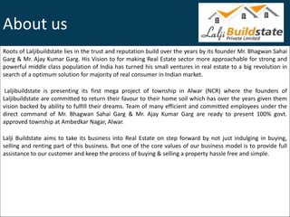 About us
Roots of Laljibuildstate lies in the trust and reputation build over the years by its founder Mr. Bhagwan Sahai
Garg & Mr. Ajay Kumar Garg. His Vision to for making Real Estate sector more approachable for strong and
powerful middle class population of India has turned his small ventures in real estate to a big revolution in
search of a optimum solution for majority of real consumer in Indian market.
Laljibuildstate is presenting its first mega project of township in Alwar (NCR) where the founders of
Laljibuildstate are committed to return their favour to their home soil which has over the years given them
vision backed by ability to fulfill their dreams. Team of many efficient and committed employees under the
direct command of Mr. Bhagwan Sahai Garg & Mr. Ajay Kumar Garg are ready to present 100% govt.
approved township at Ambedkar Nagar, Alwar.
Lalji Buildstate aims to take its business into Real Estate on step forward by not just indulging in buying,
selling and renting part of this business. But one of the core values of our business model is to provide full
assistance to our customer and keep the process of buying & selling a property hassle free and simple.
 