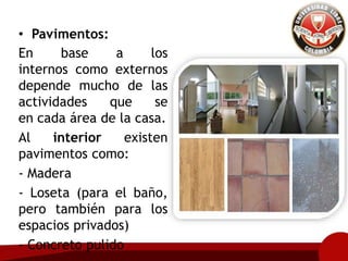 • Pavimentos:
En base a los
internos como externos
depende mucho de las
actividades que se
en cada área de la casa.
Al interior existen
pavimentos como:
- Madera
- Loseta (para el baño,
pero también para los
espacios privados)
- Concreto pulido
 