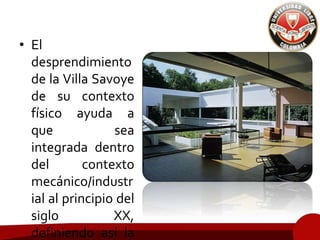 • El
desprendimiento
de la Villa Savoye
de su contexto
físico ayuda a
que sea
integrada dentro
del contexto
mecánico/industr
ial al principio del
siglo XX,
definiendo así la
 