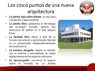 Los cinco puntos de una nueva
arquitectura
• La planta baja sobre pilotes: ya sea para
circulación o aparcamiento.
• La planta libre: aprovecha la tecnología
del hormigón armado, genera una
estructura de pilares en la que apoyan
losas.
• La fachada libre: libera a ésta de su
función estructural y permitiendo libertad
en su composición independientemente
de la estructura.
• La ventana alargada: mejora la relación
con el exterior y permitiendo un mejor
asoleamiento de los espacios interiores.
• La terraza-jardín: convierte el espacio
sobre la vivienda en un ámbito
aprovechable para el esparcimiento.
 