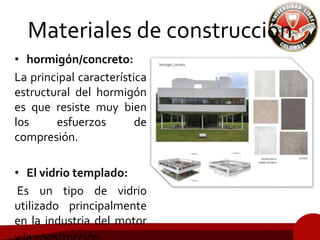 Materiales de construcción
• hormigón/concreto:
La principal característica
estructural del hormigón
es que resiste muy bien
los esfuerzos de
compresión.
• El vidrio templado:
Es un tipo de vidrio
utilizado principalmente
en la industria del motor
 