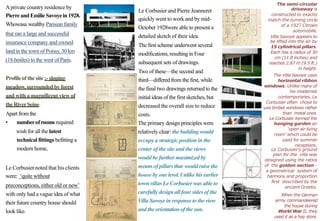 The semi-circular
driveway is
constructed to exactly
match the turning circle
of a 1927 Citroën
automobile.
Villa Savoye appears to
be lifted into the air by
15 cylindrical pillars.
Each has a radius of 30
cm (11.8 inches) and
reaches 2.87 m (9.5 ft.)
in height.
The Villa Savoye uses
horizontal ribbon
windows. Unlike many of
his modernist
contemporaries, Le
Corbusier often chose to
use timber windows rather
than metal ones.
Le Corbusier termed the
hanging garden an
‘open air living
room’ which could be
used for summer
receptions.
Aprivate country residence by
Pierre andEmilie Savoyein 1928.
Whowasa wealthy Parisian family
Le Corbusier and Pierre Jeanneret
quickly went to work and by mid-
October 1928were able to present a
detailed sketch of their idea.
The first scheme underwent several
modifications, resultingin Four
subsequent sets of drawings.
Two of these—the second and
third—differed from the first, while
the final two drawings returned to the
initialideas of the first sketches, but
decreased the overall size to reduce
costs.
The primary design principles were
relatively clear: the building would
occupy a strategic position in the
center of the site and the views
would be further maximizedby
meansof pillarsthat wouldraise the
house by one level.Unlike his earlier
town villas Le Corbusier was able to
carefully design all four sides of the
Villa Savoye in response to the view
and the orientationof the sun.
that ran a large and successful
insurance company and owned
land in the town of Poissy, 30 km
(18.6miles) to the west of Paris.
Profileof the site :- sloping
meadow,surroundedby forest
and with a magnificent view of
theRiverSeine.
Apart fromthe
• numberofroomsrequired
wish for all the latest
technical fittings befitting a
modern home, Le Corbusier’s ground
plan for the villa was
designed using the ratios
of the golden section -
a geometrical system of
harmony and proportion
first described by the
ancient Greeks.
When the German
army commandeered
the house during
World War II, they
used it as a hay store.
Le Corbusier noted that his clients
were: ‘quite without
preconceptions, either old or new’
with only had a vague idea of what
their future country house should
look like.
 