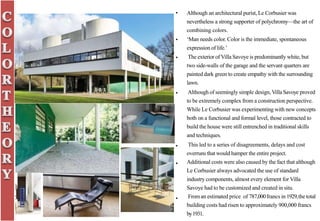 • Although an architectural purist, Le Corbusier was
nevertheless a strong supporter of polychromy—the art of
combining colors.
‘Man needs color. Color is the immediate, spontaneous
expression of life.’
The exterior of Villa Savoye is predominantly white, but
two side-walls of the garage and the servant quarters are
painted dark green to create empathy with the surrounding
lawn.
Although of seemingly simple design, VillaSavoye proved
to be extremely complex from a construction perspective.
While Le Corbusier was experimenting with new concepts
both on a functional and formal level, those contracted to
build the house were still entrenched in traditional skills
and techniques.
This led to a series of disagreements, delays and cost
overruns that would hamper the entire project.
Additional costs were also caused by the fact that although
Le Corbusier always advocated the use of standard
industry components, almost every element for Villa
Savoye had to be customized and created in situ.
Froman estimated price of 787,000francs in 1929,thetotal
building costs had risen to approximately 900,000 francs
by1931.
•
•
•
•
•
•
 
