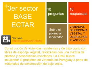 +3er sector                        10           10
                                   preguntas    respuestas
   BASE
  ECTAR                                         VIVIENDAS
                                    Sobre el    DE ESPONJA
                                    potencial   VEGETAL Y
     Ver video:                     innovador   DESHECHOS
     http://youtu.be/OhAy1FqX4is                PLÁSTICOS

Construcción de viviendas resistentes y de bajo costo con
fibras de esponja vegetal, reforzadas con una mezcla de
plástico y desperdicios reciclados. La ONG busca
solucionar el problema de vivienda en Paraguay a partir de
materiales de construcción de bajo costo.
 
