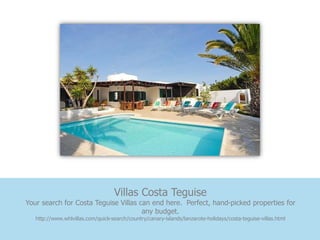 Villas Costa Teguise
Your search for Costa Teguise Villas can end here. Perfect, hand-picked properties for
                                      any budget.
   http://www.whlvillas.com/quick-search/country/canary-islands/lanzarote-holidays/costa-teguise-villas.html
 