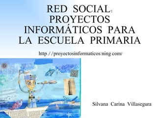 RED SOCIAL: PROYECTOS INFORMÁTICOS PARA LA ESCUELA PRIMARIA http://proyectosinformaticos.ning.com / Silvana Carina Villasegura 