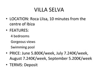 VILLA	
  SELVA	
  
•  LOCATION:	
  Roca	
  Llisa,	
  10	
  minutes	
  from	
  the	
  
centre	
  of	
  Ibiza	
  
•  FEATURES:	
  	
  	
  
4	
  bedrooms	
  
Gorgeous	
  views	
  	
  
Swimming	
  pool	
  
•  PRICE:	
  June	
  5.800€/week,	
  July	
  7.240€/week,	
  
August	
  7.240€/week,	
  September	
  5.200€/week	
  
•  TERMS:	
  Deposit	
  
 