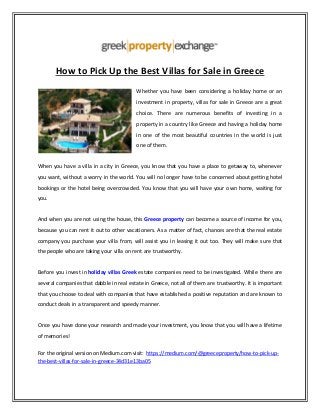 How to Pick Up the Best Villas for Sale in Greece
Whether you have been considering a holiday home or an
investment in property, villas for sale in Greece are a great
choice. There are numerous benefits of investing in a
property in a country like Greece and having a holiday home
in one of the most beautiful countries in the world is just
one of them.
When you have a villa in a city in Greece, you know that you have a place to getaway to, whenever
you want, without a worry in the world. You will no longer have to be concerned about getting hotel
bookings or the hotel being overcrowded. You know that you will have your own home, waiting for
you.
And when you are not using the house, this Greece property can become a source of income for you,
because you can rent it out to other vacationers. As a matter of fact, chances are that the real estate
company you purchase your villa from, will assist you in leasing it out too. They will make sure that
the people who are taking your villa on rent are trustworthy.
Before you invest in holiday villas Greek estate companies need to be investigated. While there are
several companies that dabble in real estate in Greece, not all of them are trustworthy. It is important
that you choose to deal with companies that have established a positive reputation and are known to
conduct deals in a transparent and speedy manner.
Once you have done your research and made your investment, you know that you will have a lifetime
of memories!
For the original version on Medium.com visit: https://medium.com/@greeceproperty/how-to-pick-up-
the-best-villas-for-sale-in-greece-34d31e13ba05
 