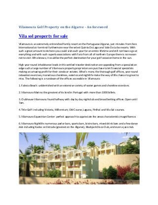Vilamoura Golf Property on the Algarve - An foreword
Vila sol property for sale
Vilamoura is an extremely entrenched family resort on the Portuguese Algarve, just minutes from Faro
International air terminal furthermore near the select Quinta Do Lago and Vale Do Lobo resorts. With
such a great amount to do here you could visit each year for an entire lifetime and still not have a go at
everything and with such superb associations with Faro from all of northern Europe there is no reason
not to visit. Who knows, it could be the perfect destination for your golf occasion home in the sun.
High year round inhabitance levels in this settled traveler destination are appealing from a speculation
edge such a large number of Vilamoura property proprietors are purchase to let financial specialists
making an amazing profit for their condo or estates. What's more, the thorough golf offices, year round
relaxation exercises, marvelous shorelines, eateries and nightlife make the way of life chance to great to
miss. The following is a rundown of the offices accessible in Vilamoura:
1. Falesia Beach: unblemished with an extensive variety of water games and shoreline exercises.
2. Vilamoura Marina: the greatest of its kind in Portugal with more than 1000 billets.
3. Clubhouse Vilamoura: found halfway with day by day nightclub and broad betting offices. Open until
7am.
4. Title Golf: including Victoria, Millennium, Old Course, Laguna, Pinlhal and Vila Sol courses.
5. Vilamoura Equestrian Center: perfect approach to appreciate the areas characteristic magnificence.
6. Vilamoura Nightlife: numerous parlor bars, sports bars, bistro bars, mixed drink bars and a few dance
club including Kadoc on Estrada (greatest on the Algarve), Blackjack Disco Club, and even a jazz club.
 
